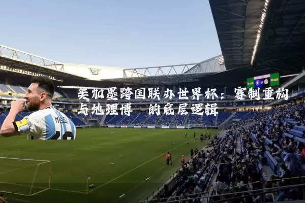 美加墨跨国联办世界杯：赛制重构与地理博弈的底层逻辑