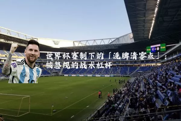 世界杯赛制下的「洗牌清零点」：被忽视的战术杠杆