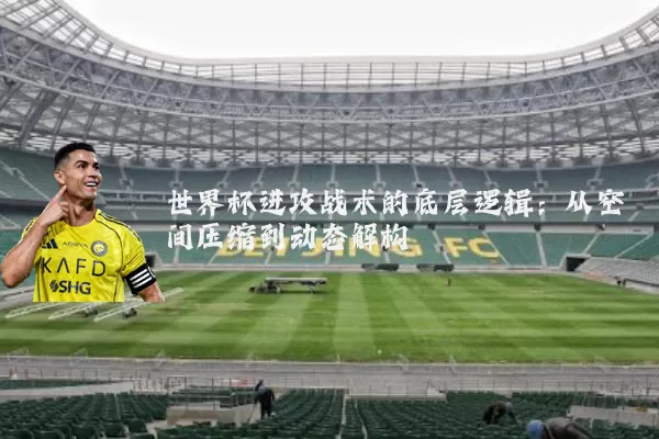 世界杯进攻战术的底层逻辑：从空间压缩到动态解构